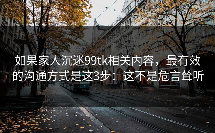 如果家人沉迷99tk相关内容，最有效的沟通方式是这3步：这不是危言耸听
