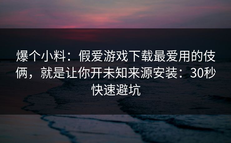 爆个小料：假爱游戏下载最爱用的伎俩，就是让你开未知来源安装：30秒快速避坑