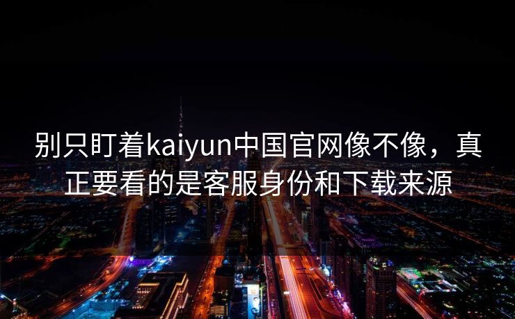 别只盯着kaiyun中国官网像不像，真正要看的是客服身份和下载来源