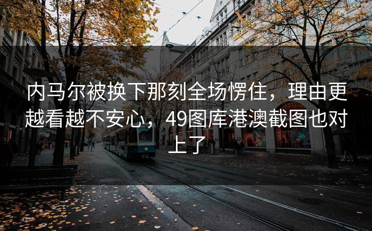 内马尔被换下那刻全场愣住，理由更越看越不安心，49图库港澳截图也对上了