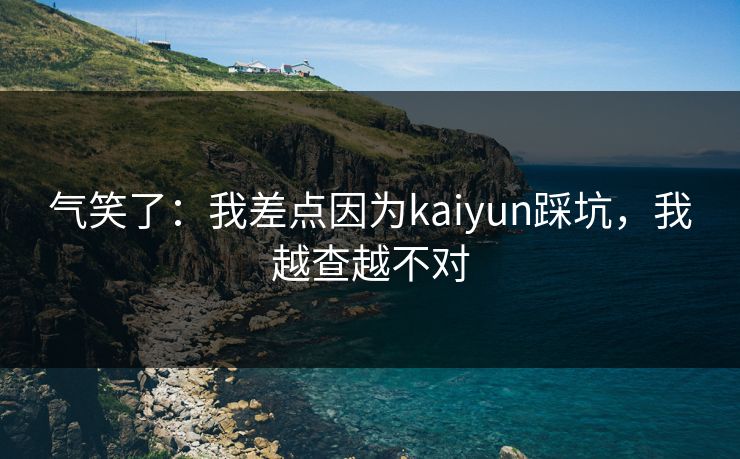 气笑了：我差点因为kaiyun踩坑，我越查越不对