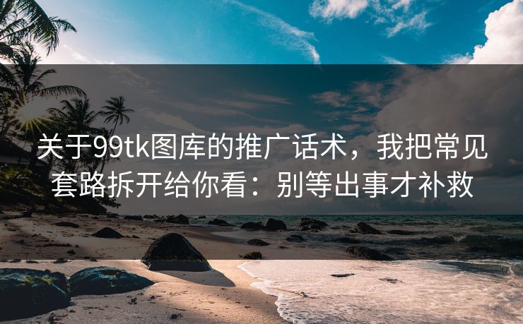 关于99tk图库的推广话术，我把常见套路拆开给你看：别等出事才补救