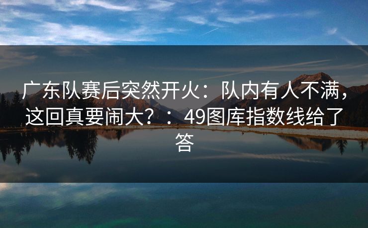 广东队赛后突然开火:队内有人不满,这回真要闹大?:49图库指数线给了答