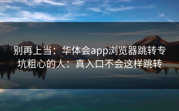 别再上当:华体会app浏览器跳转专坑粗心的人:真入口不会这样跳转