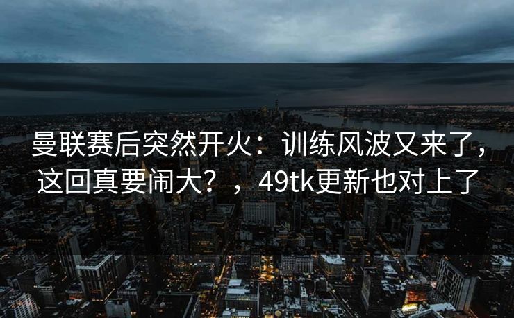 曼联赛后突然开火:训练风波又来了,这回真要闹大?,49tk更新也对上了