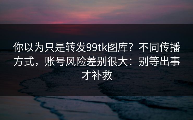 你以为只是转发99tk图库？不同传播方式，账号风险差别很大：别等出事才补救