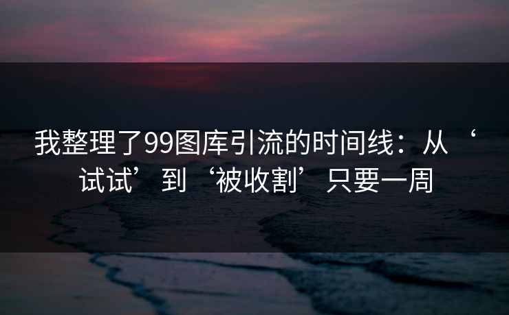 我整理了99图库引流的时间线：从‘试试’到‘被收割’只要一周
