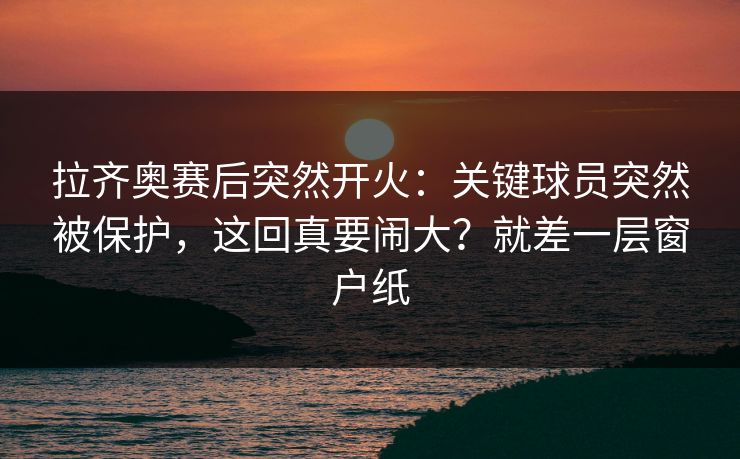 拉齐奥赛后突然开火：关键球员突然被保护，这回真要闹大？就差一层窗户纸