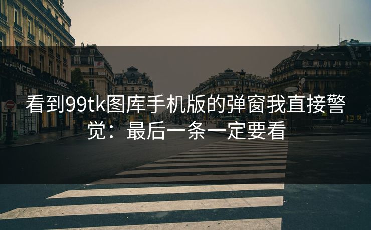 看到99tk图库手机版的弹窗我直接警觉：最后一条一定要看